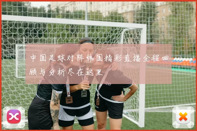 中国足球对阵韩国精彩直播全程回顾与分析尽在这里
