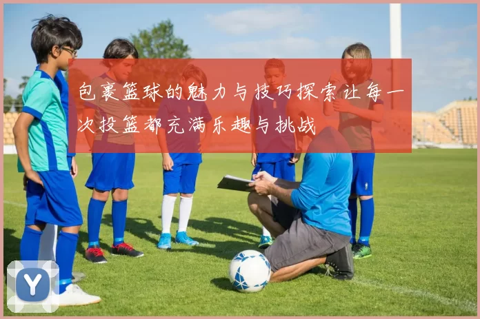 包裹篮球的魅力与技巧探索让每一次投篮都充满乐趣与挑战
