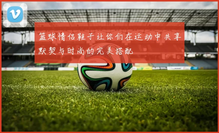 篮球情侣鞋子让你们在运动中共享默契与时尚的完美搭配