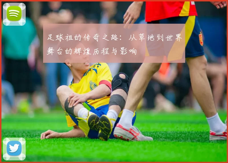 足球祖的传奇之路：从草地到世界舞台的辉煌历程与影响
