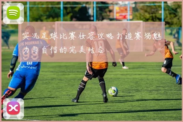 实况足球比赛妆容攻略打造赛场魅力与自信的完美结合